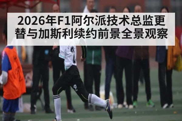 2026年F1阿尔派技术总监更替与加斯利续约前景全景观察