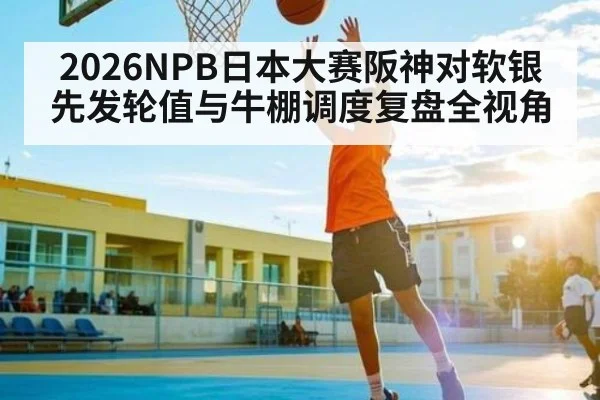 2026NPB日本大赛阪神对软银先发轮值与牛棚调度复盘全视角